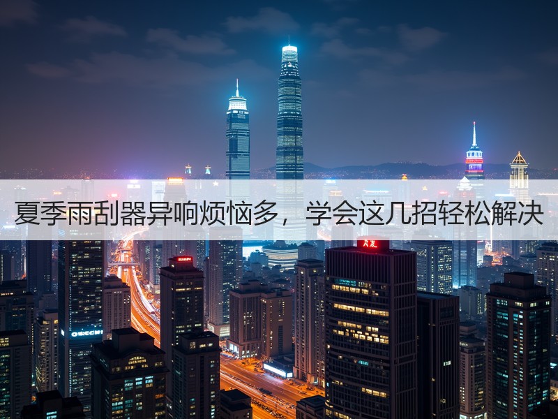 夏季雨刮器异响烦恼多，学会这几招轻松解决